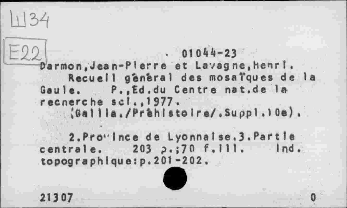 ﻿	• 0104^-23
Darmon, Jean-Reçu e11 Gaule.	P	■Pierre et Lavagne.henr1. general des mosaïques de la ,,td.du Centre nat.de la
recnerche sel.,1977.
кв«I 1 la./PrbhIatoI г•/.Su ppi.1 Oe) .
2.Pro”lnce de LyonnaI se.З.Par11e
centrale.	203 ?.;70 f.111 .	Ind .
topogra ph I qu e:p.201 -202.
21307	0